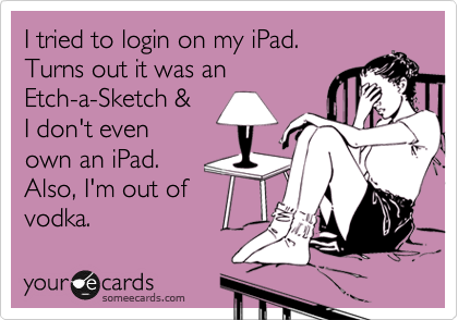 I tried to login on my iPad. 
Turns out it was an
Etch-a-Sketch & 
I don't even
own an iPad. 
Also, I'm out of
vodka.