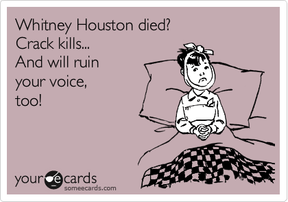 Whitney Houston died?  
Crack kills... 
And will ruin 
your voice, 
too!