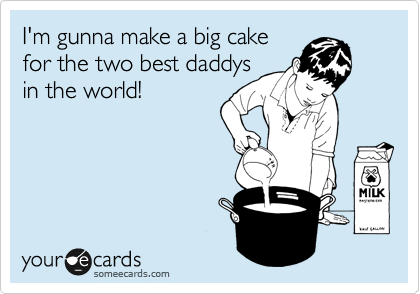 I'm gunna make a big cake
for the two best daddys
in the world!
