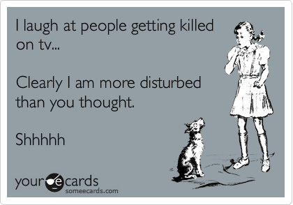 I laugh at people getting killed
on tv... 

Clearly I am more disturbed
than you thought. 

Shhhhh
