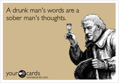 A drunk man's words are a
sober man's thoughts.