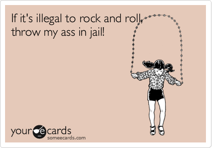 If it's illegal to rock and roll,
throw my ass in jail!
