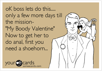 oK boss lets do this.....
only a few more days till
the mission-
"My Boody Valentine"
Now to get her to
do anal, first you
need a shoehorn... 
