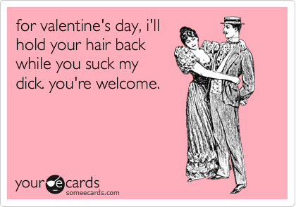 for valentine's day, i'll
hold your hair back
while you suck my
dick. you're welcome.