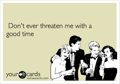 

 Don't ever threaten me with a good time