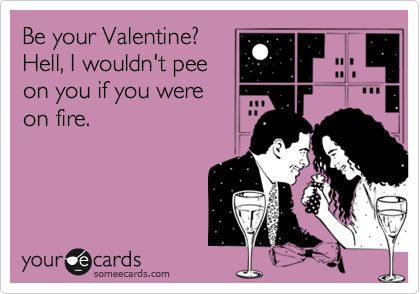 Be your Valentine?
Hell, I wouldn't pee
on you if you were
on fire.