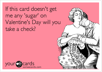 If this card doesn't get
me any 'sugar' on
Valentine's Day will you
take a check?