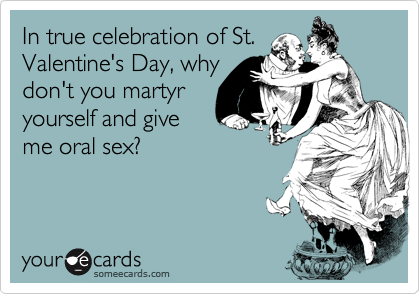 In true celebration of St.
Valentine's Day, why
don't you martyr
yourself and give
me oral sex?