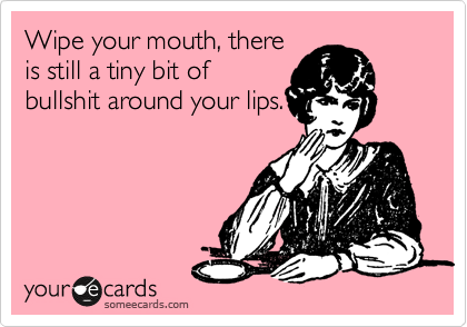Wipe your mouth, there
is still a tiny bit of
bullshit around your lips.