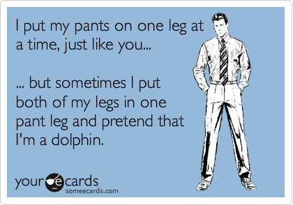 I put my pants on one leg at
a time, just like you...

... but sometimes I put
both of my legs in one 
pant leg and pretend that
I'm a dolphin.