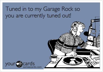 Tuned in to my Garage Rock so you are currently tuned out!