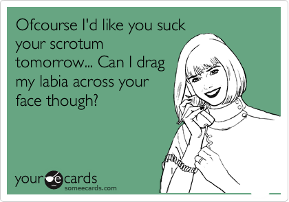 Ofcourse I'd like you suck
your scrotum
tomorrow... Can I drag
my labia across your
face though? 