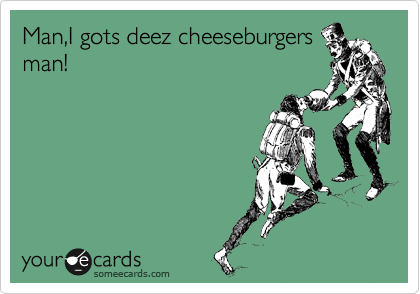 Man,I gots deez cheeseburgers
man!