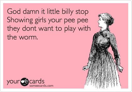 God damn it little billy stop 
Showing girls your pee pee
they dont want to play with
the worm. 