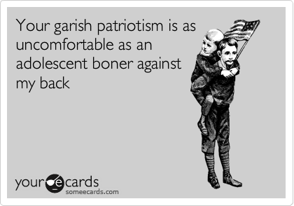 Your garish patriotism is as
uncomfortable as an
adolescent boner against 
my back