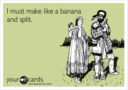 I must make like a banana
and split.