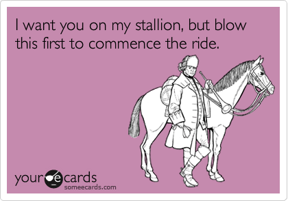 I want you on my stallion, but blow this first to commence the ride.