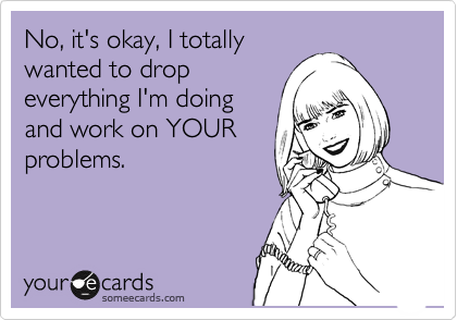 No, it's okay, I totally
wanted to drop
everything I'm doing
and work on YOUR
problems.