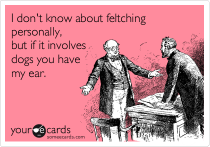I don't know about feltching personally,
but if it involves
dogs you have
my ear.