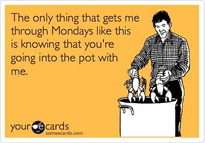 The only thing that gets me
through Mondays like this
is knowing that you're
going into the pot with
me.