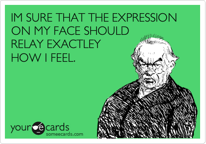 IM SURE THAT THE EXPRESSION ON MY FACE SHOULD
RELAY EXACTLEY
HOW I FEEL. 