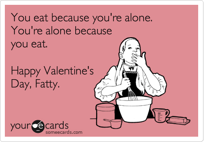 You eat because you're alone.
You're alone because
you eat.

Happy Valentine's
Day, Fatty.