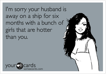 I'm sorry your husband is
away on a ship for six
months with a bunch of
girls that are hotter
than you.