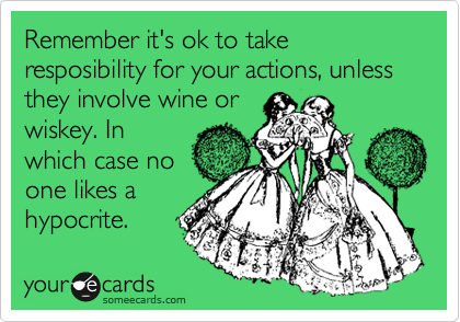 Remember it's ok to take resposibility for your actions, unless they involve wine or
wiskey. In
which case no
one likes a
hypocrite. 