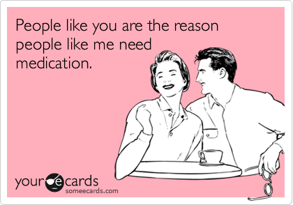 People like you are the reason people like me need medication ...