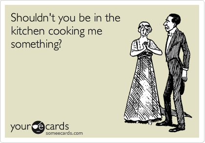 Shouldn't you be in the
kitchen cooking me
something?
