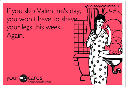If you skip Valentine's day,
you won't have to shave
your legs this week. 
Again.