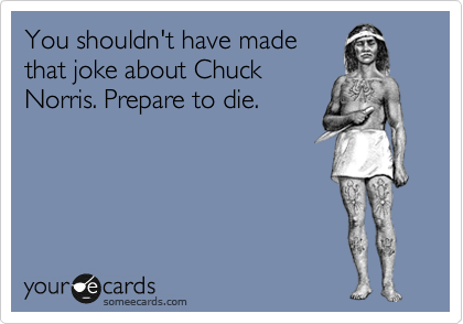You shouldn't have made
that joke about Chuck
Norris. Prepare to die.