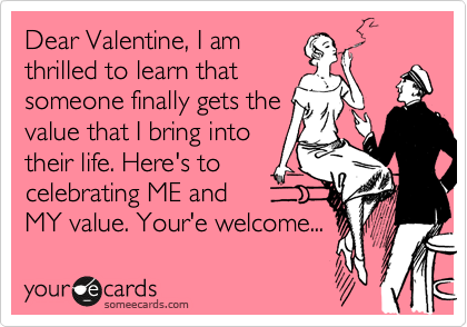 Dear Valentine, I am
thrilled to learn that
someone finally gets the
value that I bring into 
their life. Here's to
celebrating ME and
MY value. Your'e welcome...