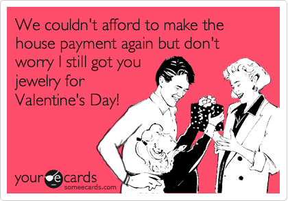 We couldn't afford to make the house payment again but don't worry I still got you 
jewelry for
Valentine's Day! 