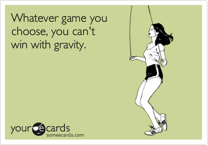 Whatever game you
choose, you can't
win with gravity.