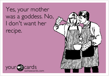 Yes, your mother
was a goddess. No,
I don't want her
recipe.