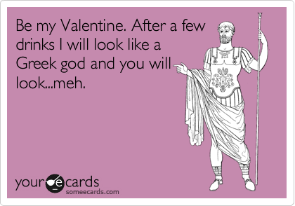 Be my Valentine. After a few
drinks I will look like a
Greek god and you will
look...meh. 