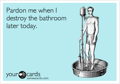 Pardon me when I
destroy the bathroom
later today.