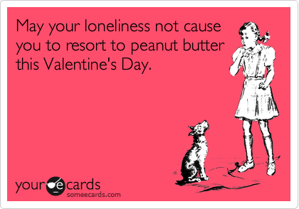 May your loneliness not cause
you to resort to peanut butter
this Valentine's Day.