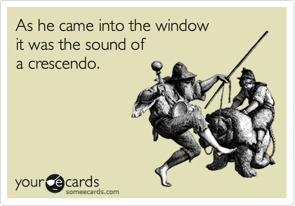 As he came into the window
it was the sound of
a crescendo. 