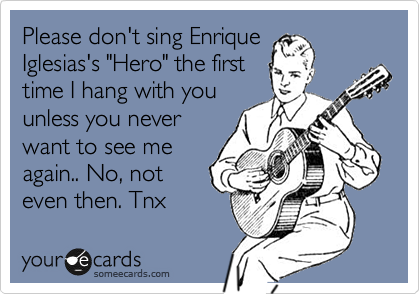 Please don't sing Enrique 
Iglesias's "Hero" the first
time I hang with you
unless you never
want to see me
again.. No, not 
even then. Tnx