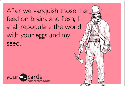 After we vanquish those that
feed on brains and flesh, I
shall repopulate the world
with your eggs and my
seed.