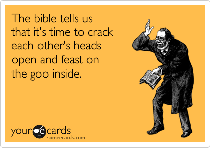The bible tells us 
that it's time to crack 
each other's heads 
open and feast on 
the goo inside.