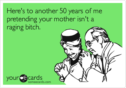 Here's to another 50 years of me pretending your mother isn't a raging bitch.