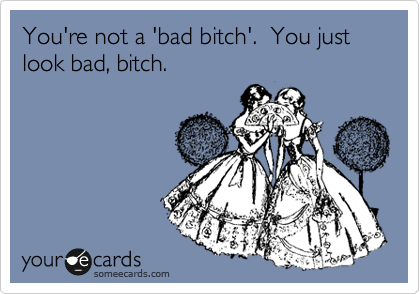 You're not a 'bad bitch'.  You just look bad, bitch.