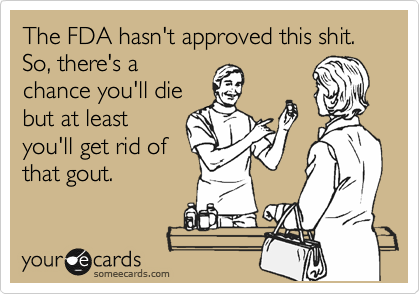 The FDA hasn't approved this shit. So, there's a
chance you'll die
but at least
you'll get rid of
that gout.