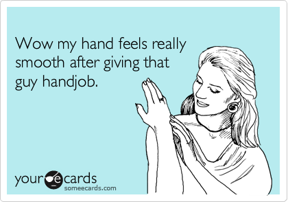 
Wow my hand feels really
smooth after giving that
guy handjob.