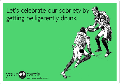 Let's celebrate our sobriety by
getting belligerently drunk.