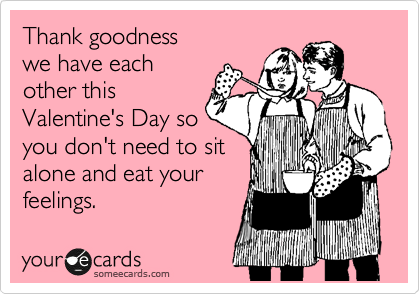 Thank goodness
we have each
other this
Valentine's Day so
you don't need to sit
alone and eat your
feelings.