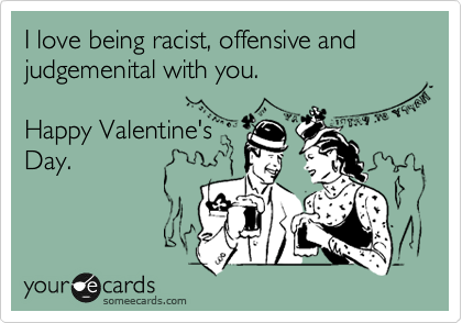 I love being racist, offensive and judgemenital with you.  

Happy Valentine's
Day.